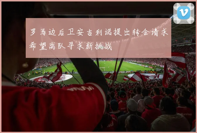 罗马边后卫安吉利诺提出转会请求希望离队寻求新挑战