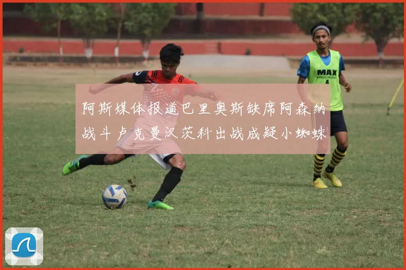 阿斯媒体报道巴里奥斯缺席阿森纳战斗卢克曼汉茨科出战成疑小蜘蛛有望参赛