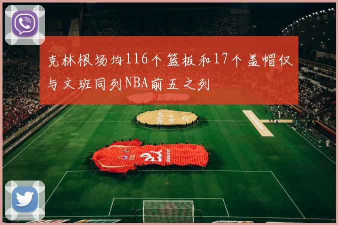 克林根场均116个篮板和17个盖帽仅与文班同列NBA前五之列