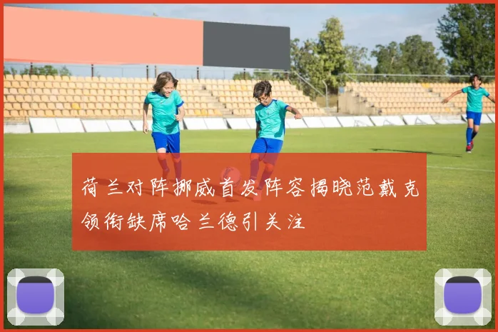 荷兰对阵挪威首发阵容揭晓范戴克领衔缺席哈兰德引关注