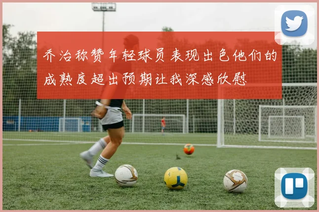乔治称赞年轻球员表现出色他们的成熟度超出预期让我深感欣慰
