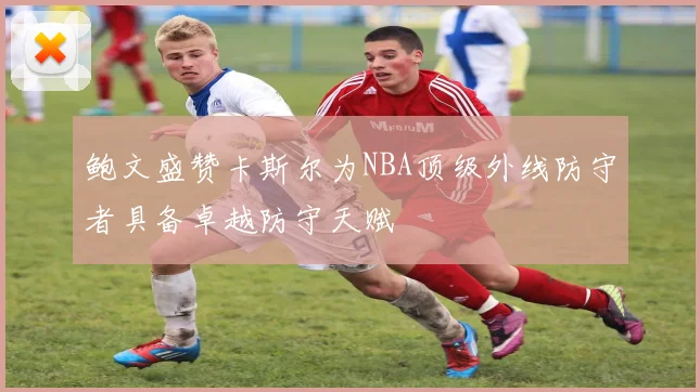 鲍文盛赞卡斯尔为NBA顶级外线防守者具备卓越防守天赋