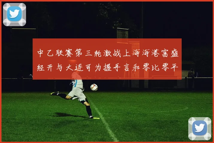 中乙联赛第三轮激战上海海港富盛经开与大连可为握手言和零比零平局